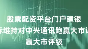 股票配资平台门户建银国际维持对中兴通讯跑赢大市评级